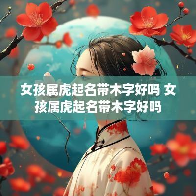 女孩属虎起名带木字好吗 女孩属虎起名带木字好吗