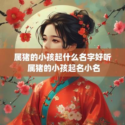 属猪的小孩起什么名字好听 属猪的小孩起名小名