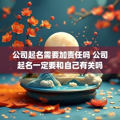 公司起名需要加责任吗 公司起名一定要和自己有关吗