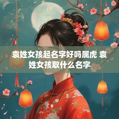 袁姓女孩起名字好吗属虎 袁姓女孩取什么名字