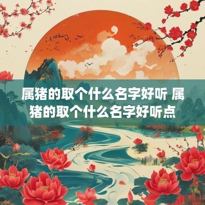 属猪的取个什么名字好听 属猪的取个什么名字好听点
