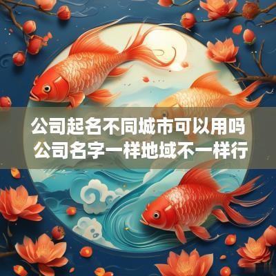 公司起名不同城市可以用吗 公司名字一样地域不一样行吗