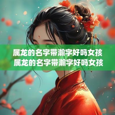 属龙的名字带瀚字好吗女孩 属龙的名字带瀚字好吗女孩子