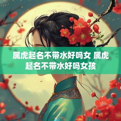 属虎起名不带水好吗女 属虎起名不带水好吗女孩