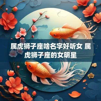 属虎狮子座啥名字好听女 属虎狮子座的女明星