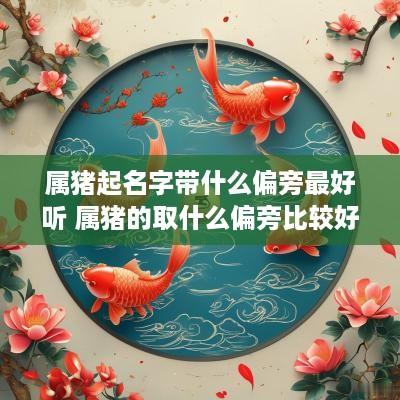 属猪起名字带什么偏旁最好听 属猪的取什么偏旁比较好