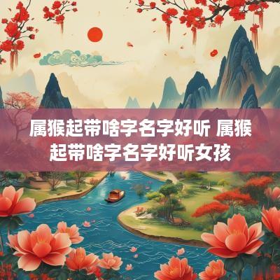 属猴起带啥字名字好听 属猴起带啥字名字好听女孩