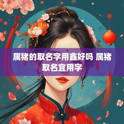 属猪的取名字用鑫好吗 属猪取名宜用字