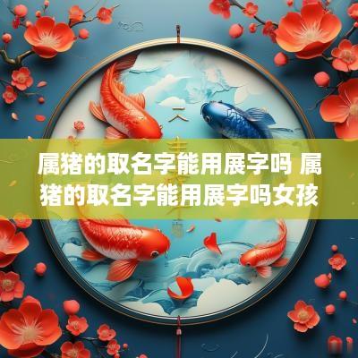 属猪的取名字能用展字吗 属猪的取名字能用展字吗女孩