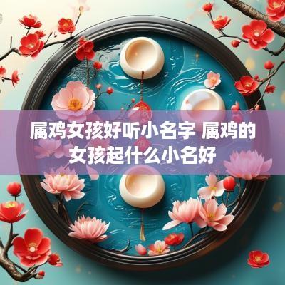 属鸡女孩好听小名字 属鸡的女孩起什么小名好