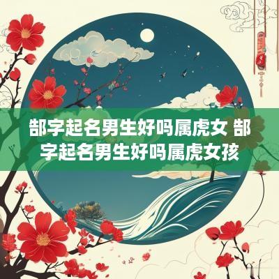 郜字起名男生好吗属虎女 郜字起名男生好吗属虎女孩