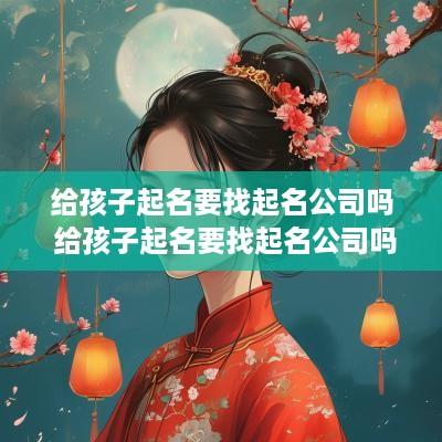 给孩子起名要找起名公司吗 给孩子起名要找起名公司吗知乎