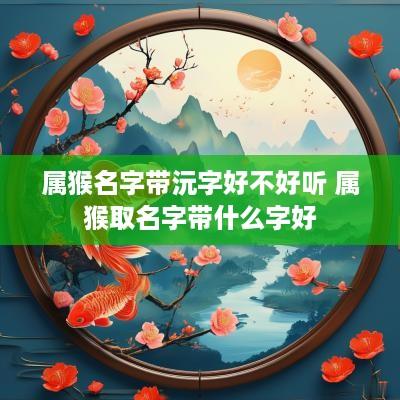 属猴名字带沅字好不好听 属猴取名字带什么字好