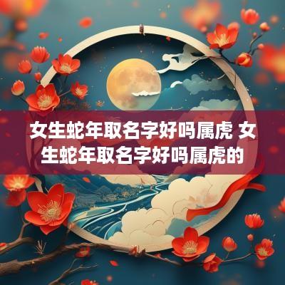 女生蛇年取名字好吗属虎 女生蛇年取名字好吗属虎的