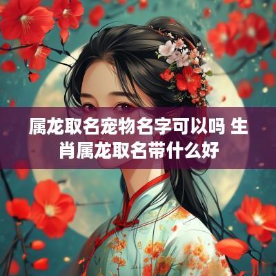 属龙取名宠物名字可以吗 生肖属龙取名带什么好