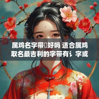 属鸡名字带炤好吗 适合属鸡取名最吉利的字带有讠字或带立字好吗
