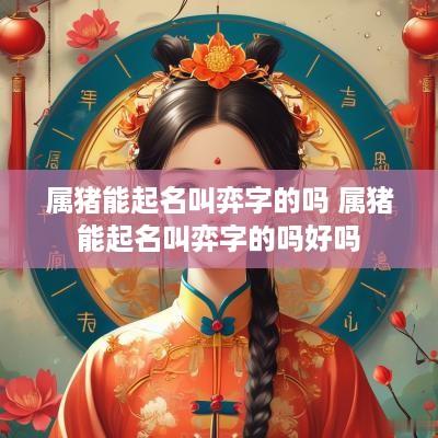 属猪能起名叫弈字的吗 属猪能起名叫弈字的吗好吗