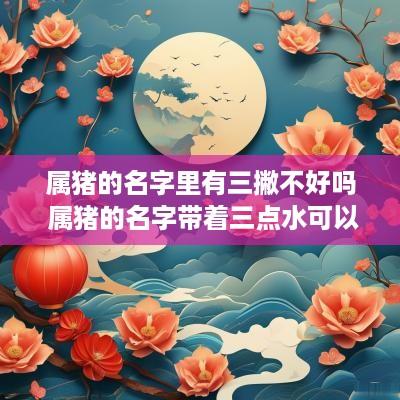属猪的名字里有三撇不好吗 属猪的名字带着三点水可以吗
