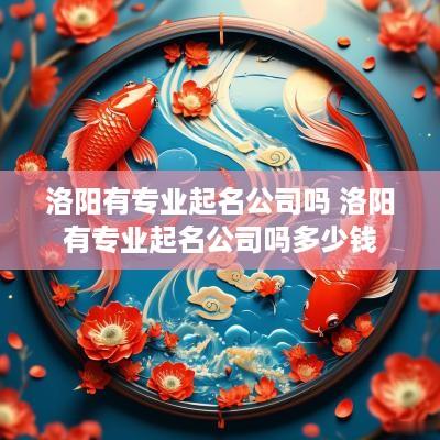 洛阳有专业起名公司吗 洛阳有专业起名公司吗多少钱