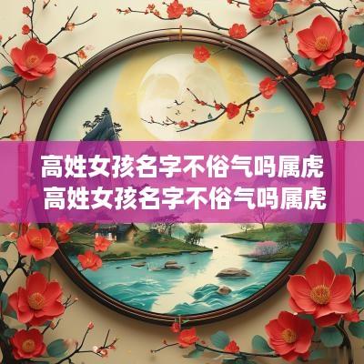 高姓女孩名字不俗气吗属虎 高姓女孩名字不俗气吗属虎的