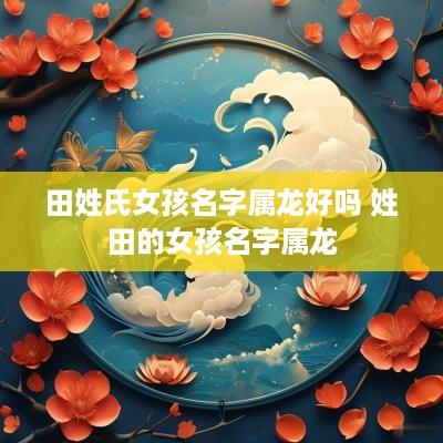 田姓氏女孩名字属龙好吗 姓田的女孩名字属龙