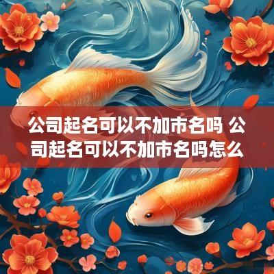 公司起名可以不加市名吗 公司起名可以不加市名吗怎么起