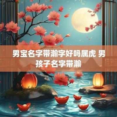 男宝名字带瀚字好吗属虎 男孩子名字带瀚