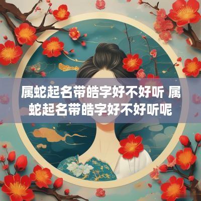 属蛇起名带皓字好不好听 属蛇起名带皓字好不好听呢
