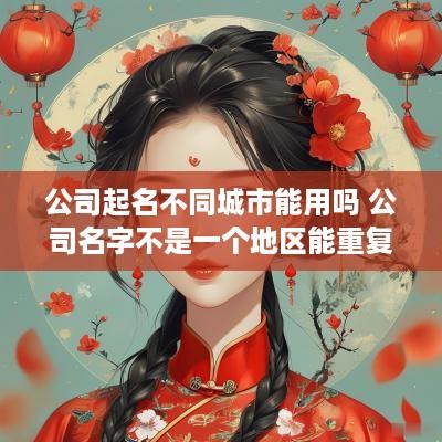 公司起名不同城市能用吗 公司名字不是一个地区能重复吗