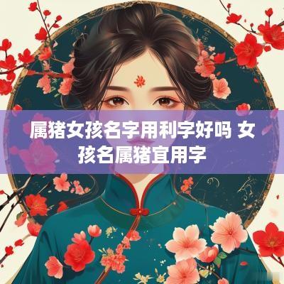 属猪女孩名字用利字好吗 女孩名属猪宜用字