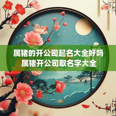 属猪的开公司起名大全好吗 属猪开公司取名字大全