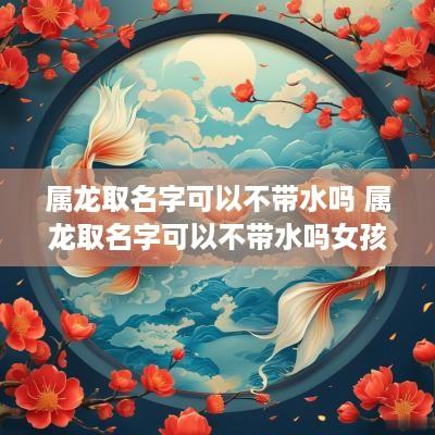 属龙取名字可以不带水吗 属龙取名字可以不带水吗女孩
