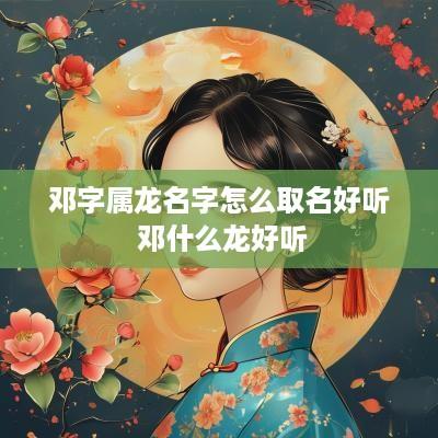 邓字属龙名字怎么取名好听 邓什么龙好听