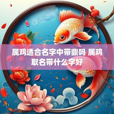 属鸡适合名字中带鼎吗 属鸡取名带什么字好