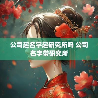公司起名字起研究所吗 公司名字带研究所