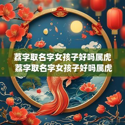 荔字取名字女孩子好吗属虎 荔字取名字女孩子好吗属虎的