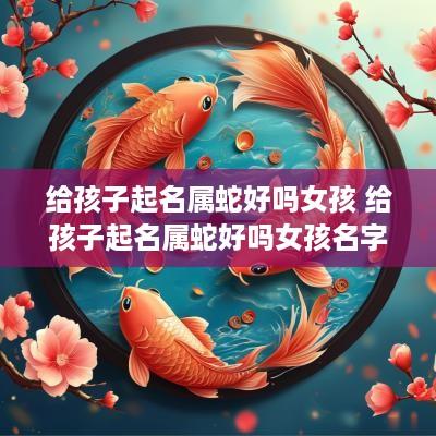 给孩子起名属蛇好吗女孩 给孩子起名属蛇好吗女孩名字