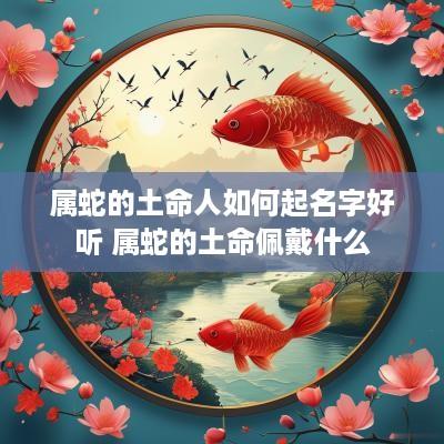属蛇的土命人如何起名字好听 属蛇的土命佩戴什么