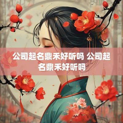 公司起名鼎禾好听吗 公司起名鼎禾好听吗