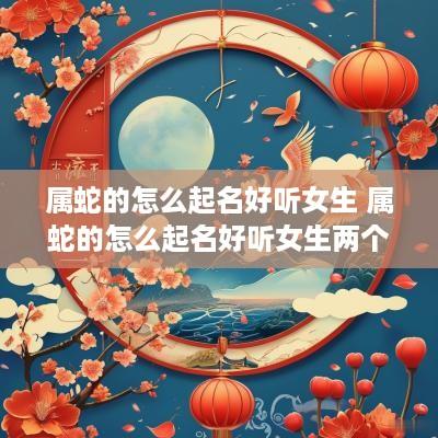 属蛇的怎么起名好听女生 属蛇的怎么起名好听女生两个字