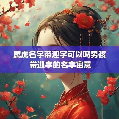 属虎名字带迎字可以吗男孩 带迎字的名字寓意