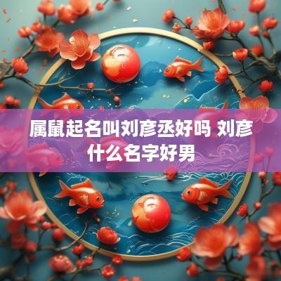 属鼠起名叫刘彦丞好吗 刘彦什么名字好男