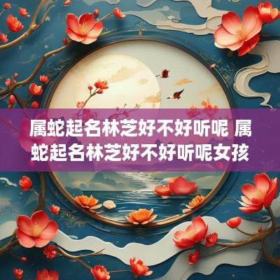 属蛇起名林芝好不好听呢 属蛇起名林芝好不好听呢女孩
