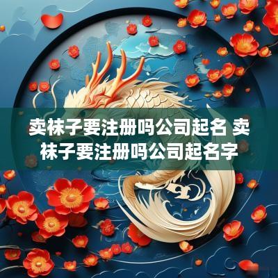 卖袜子要注册吗公司起名 卖袜子要注册吗公司起名字
