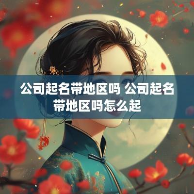 公司起名带地区吗 公司起名带地区吗怎么起