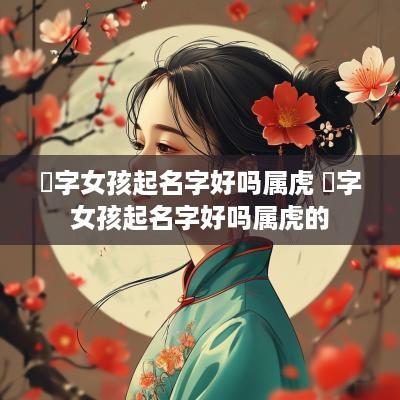 喆字女孩起名字好吗属虎 喆字女孩起名字好吗属虎的