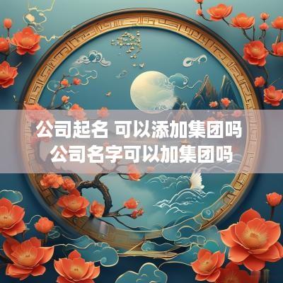 公司起名 可以添加集团吗 公司名字可以加集团吗
