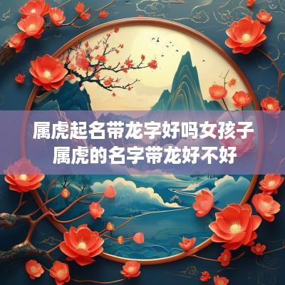 属虎起名带龙字好吗女孩子 属虎的名字带龙好不好