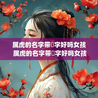 属虎的名字带玥字好吗女孩 属虎的名字带玥字好吗女孩子