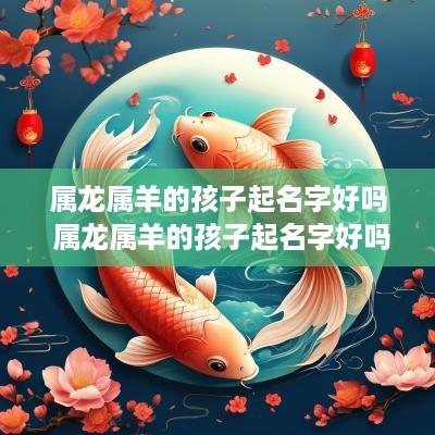属龙属羊的孩子起名字好吗 属龙属羊的孩子起名字好吗女孩